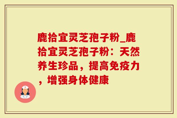 鹿拾宜灵芝孢子粉_鹿拾宜灵芝孢子粉：天然养生珍品，提高免疫力，增强身体健康