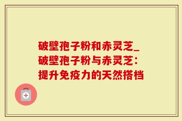 破壁孢子粉和赤灵芝_破壁孢子粉与赤灵芝：提升免疫力的天然搭档
