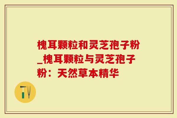 槐耳颗粒和灵芝孢子粉_槐耳颗粒与灵芝孢子粉：天然草本精华