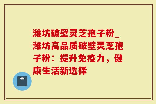 潍坊破壁灵芝孢子粉_潍坊高品质破壁灵芝孢子粉：提升免疫力，健康生活新选择