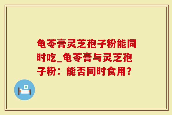 龟苓膏灵芝孢子粉能同时吃_龟苓膏与灵芝孢子粉：能否同时食用？