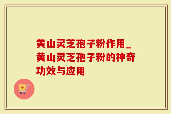 黄山灵芝孢子粉作用_黄山灵芝孢子粉的神奇功效与应用