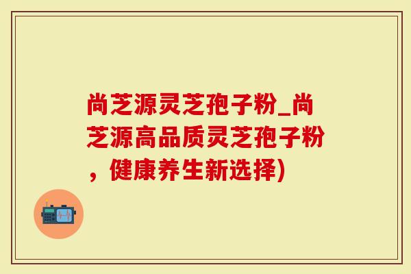 尚芝源灵芝孢子粉_尚芝源高品质灵芝孢子粉，健康养生新选择)