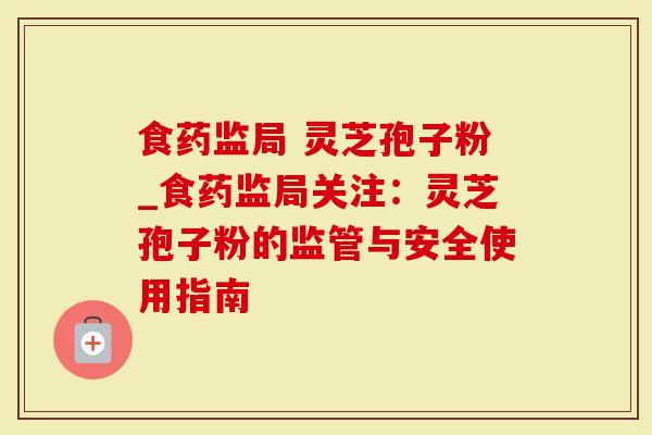 食药监局 灵芝孢子粉_食药监局关注：灵芝孢子粉的监管与安全使用指南