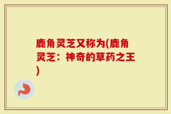 鹿角灵芝又称为(鹿角灵芝：神奇的草药之王)