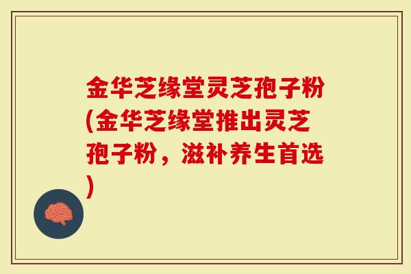 金华芝缘堂灵芝孢子粉(金华芝缘堂推出灵芝孢子粉，滋补养生首选)
