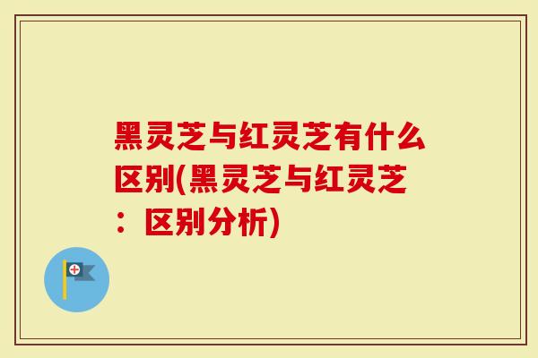 黑灵芝与红灵芝有什么区别(黑灵芝与红灵芝：区别分析)