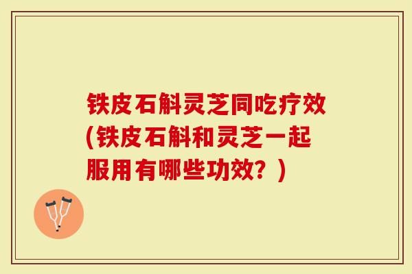 铁皮石斛灵芝同吃疗效(铁皮石斛和灵芝一起服用有哪些功效？)