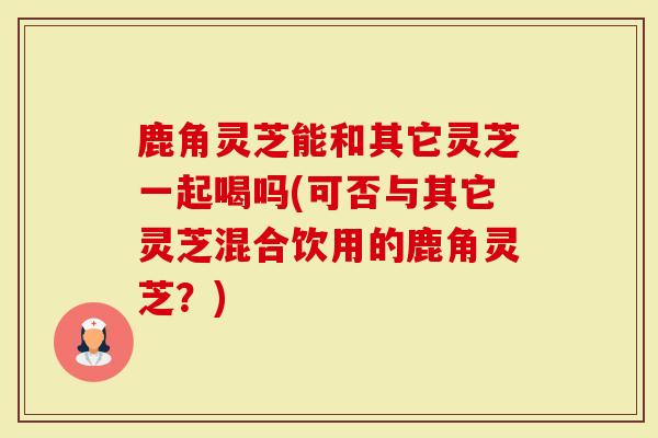 鹿角灵芝能和其它灵芝一起喝吗(可否与其它灵芝混合饮用的鹿角灵芝？)