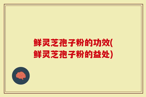 鲜灵芝孢子粉的功效(鲜灵芝孢子粉的益处)