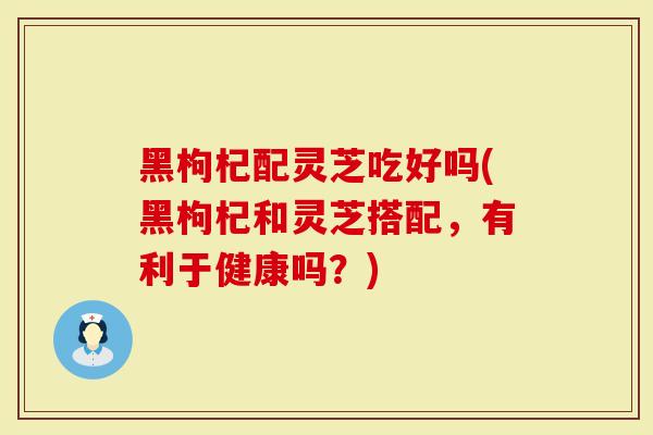 黑枸杞配灵芝吃好吗(黑枸杞和灵芝搭配，有利于健康吗？)