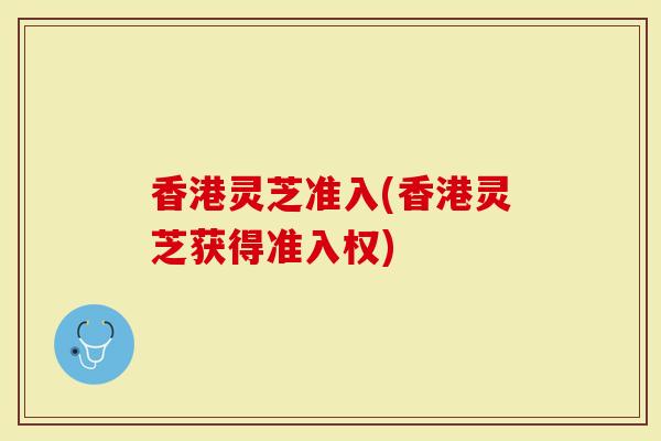 香港灵芝准入(香港灵芝获得准入权)