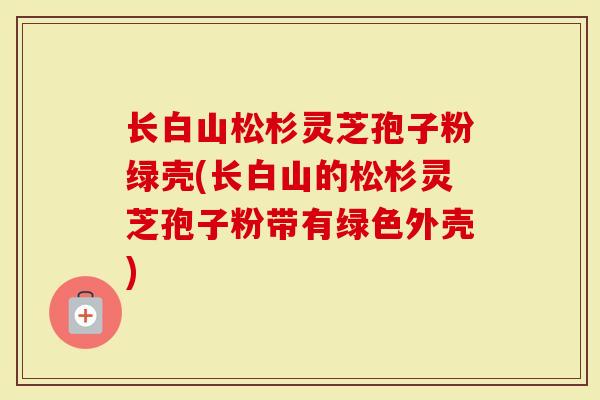 长白山松杉灵芝孢子粉绿壳(长白山的松杉灵芝孢子粉带有绿色外壳)