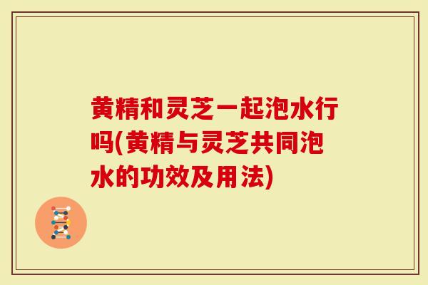 黄精和灵芝一起泡水行吗(黄精与灵芝共同泡水的功效及用法)