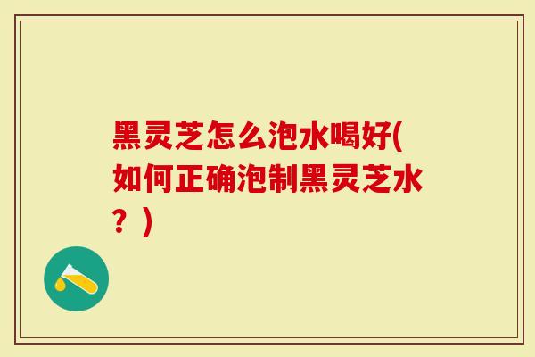 黑灵芝怎么泡水喝好(如何正确泡制黑灵芝水？)