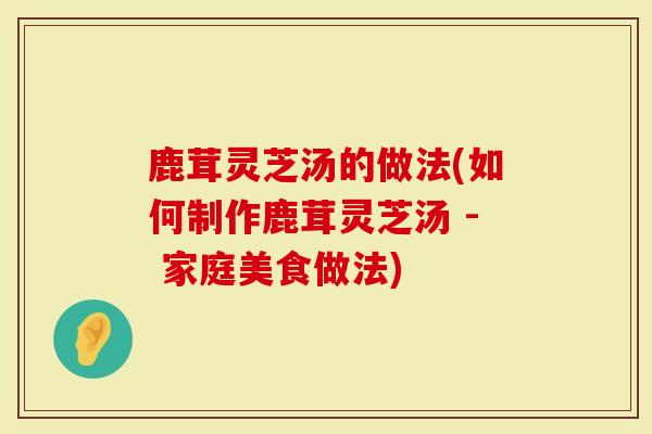 鹿茸灵芝汤的做法(如何制作鹿茸灵芝汤 - 家庭美食做法)