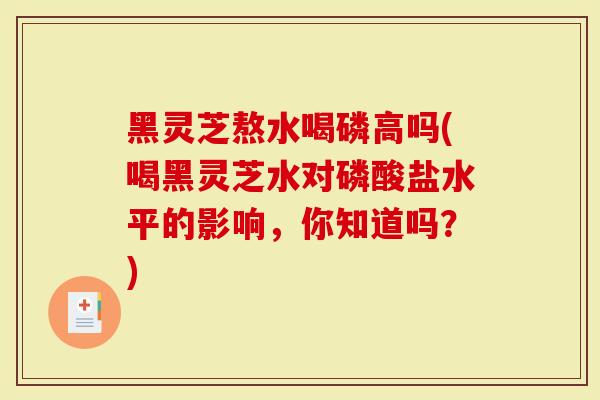 黑灵芝熬水喝磷高吗(喝黑灵芝水对磷酸盐水平的影响，你知道吗？)