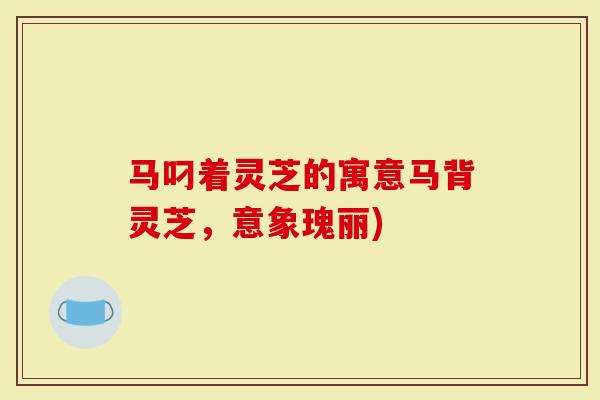 马叼着灵芝的寓意马背灵芝，意象瑰丽)