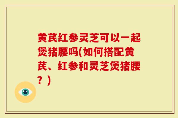 黄芪红参灵芝可以一起煲猪腰吗(如何搭配黄芪、红参和灵芝煲猪腰？)