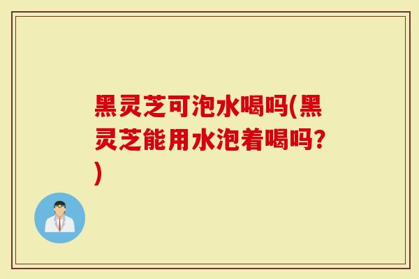 黑灵芝可泡水喝吗(黑灵芝能用水泡着喝吗？)