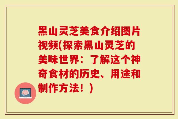 黑山灵芝美食介绍图片视频(探索黑山灵芝的美味世界：了解这个神奇食材的历史、用途和制作方法！)