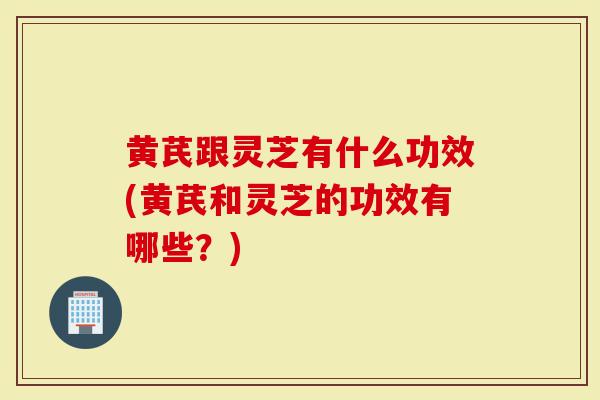 黄芪跟灵芝有什么功效(黄芪和灵芝的功效有哪些？)
