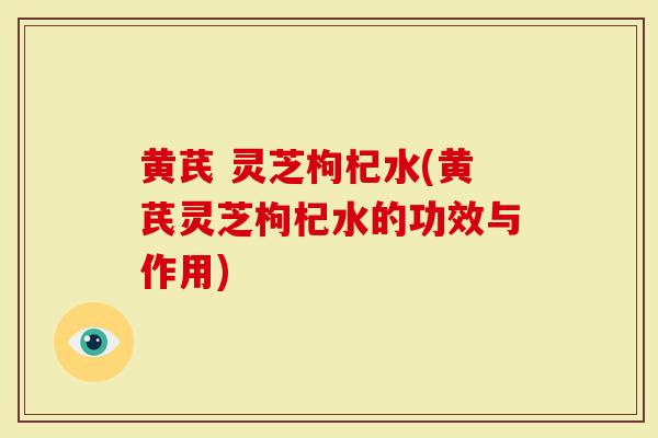黄芪 灵芝枸杞水(黄芪灵芝枸杞水的功效与作用)