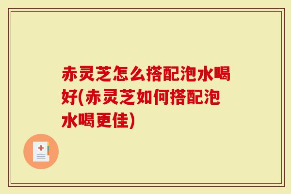 赤灵芝怎么搭配泡水喝好(赤灵芝如何搭配泡水喝更佳)