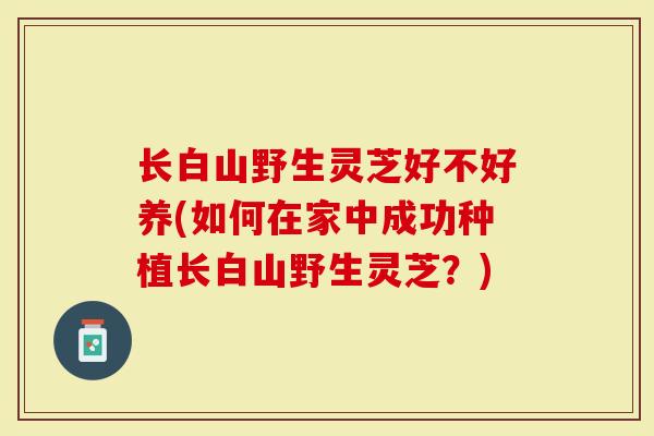 长白山野生灵芝好不好养(如何在家中成功种植长白山野生灵芝？)