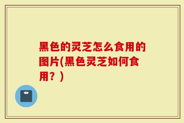 黑色的灵芝怎么食用的图片(黑色灵芝如何食用？)