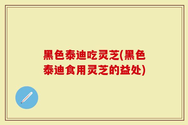 黑色泰迪吃灵芝(黑色泰迪食用灵芝的益处)