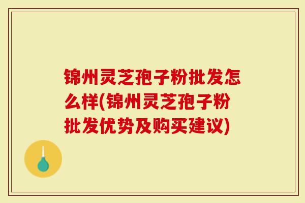 锦州灵芝孢子粉批发怎么样(锦州灵芝孢子粉批发优势及购买建议)