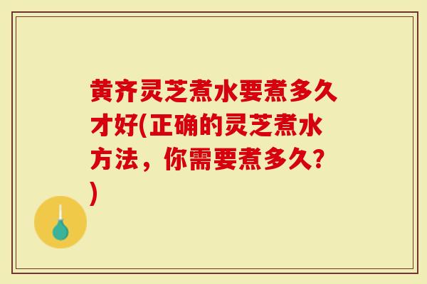 黄齐灵芝煮水要煮多久才好(正确的灵芝煮水方法，你需要煮多久？)