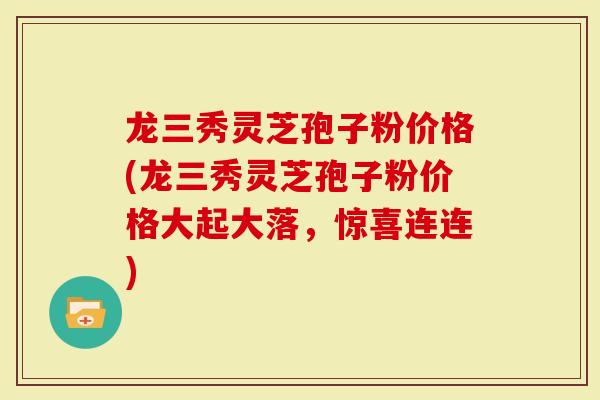 龙三秀灵芝孢子粉价格(龙三秀灵芝孢子粉价格大起大落，惊喜连连)