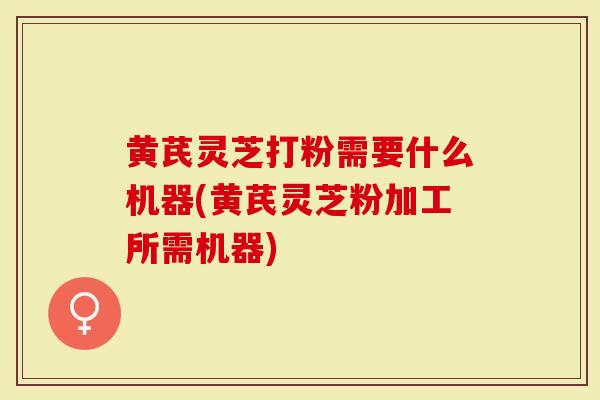 黄芪灵芝打粉需要什么机器(黄芪灵芝粉加工所需机器)