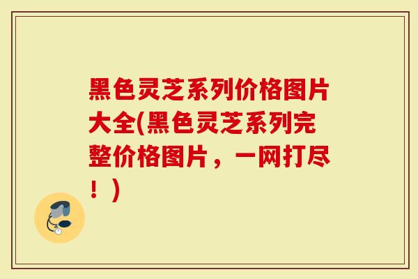 黑色灵芝系列价格图片大全(黑色灵芝系列完整价格图片，一网打尽！)