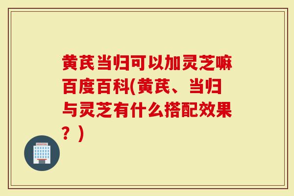 黄芪当归可以加灵芝嘛百度百科(黄芪、当归与灵芝有什么搭配效果？)