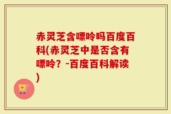 赤灵芝含嘌呤吗百度百科(赤灵芝中是否含有嘌呤？-百度百科解读)