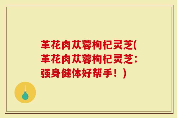 革花肉苁蓉枸杞灵芝(革花肉苁蓉枸杞灵芝：强身健体好帮手！)