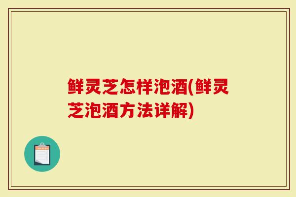 鲜灵芝怎样泡酒(鲜灵芝泡酒方法详解)