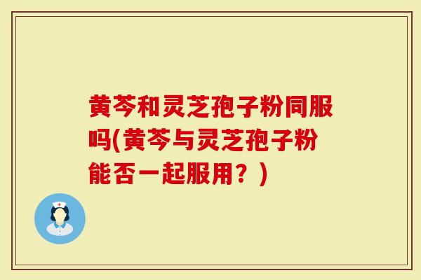 黄芩和灵芝孢子粉同服吗(黄芩与灵芝孢子粉能否一起服用？)