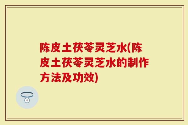 陈皮土茯苓灵芝水(陈皮土茯苓灵芝水的制作方法及功效)