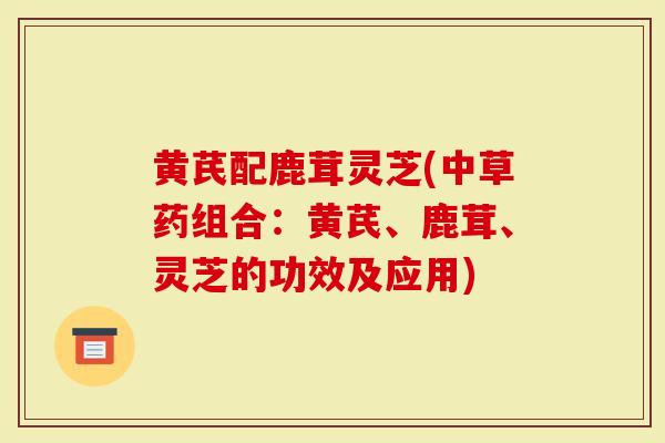 黄芪配鹿茸灵芝(中草药组合：黄芪、鹿茸、灵芝的功效及应用)