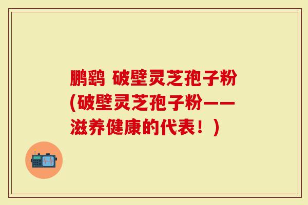 鹏鹞 破壁灵芝孢子粉(破壁灵芝孢子粉——滋养健康的代表！)