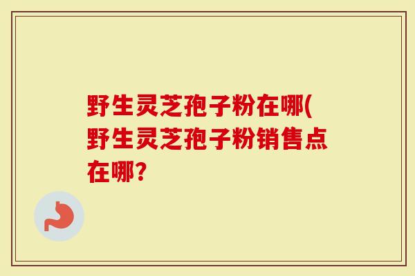 野生灵芝孢子粉在哪(野生灵芝孢子粉销售点在哪？