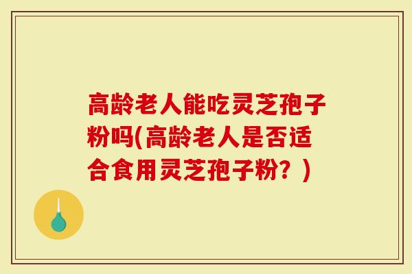 高龄老人能吃灵芝孢子粉吗(高龄老人是否适合食用灵芝孢子粉?)-第1张图片-灵芝大师 高龄老人能吃灵芝孢子粉吗(高龄老人是否适合食用灵芝孢子粉?)-第1张图片-灵芝大师