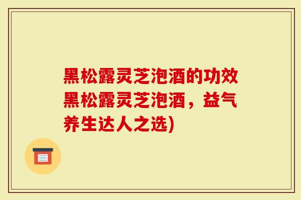 黑松露灵芝泡酒的功效黑松露灵芝泡酒，益气养生达人之选)
