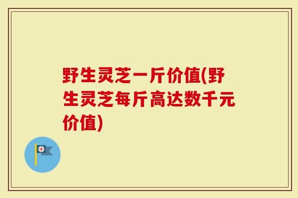 野生灵芝一斤价值(野生灵芝每斤高达数千元价值)