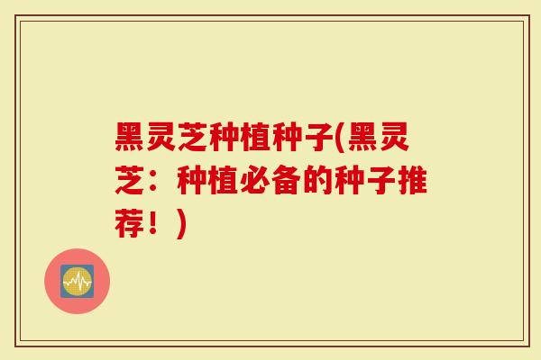黑灵芝种植种子(黑灵芝:种植必备的种子推荐!)-第1张图片-灵芝大师 黑灵芝种植种子(黑灵芝:种植必备的种子推荐!)-第1张图片-灵芝大师