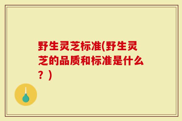 野生灵芝标准(野生灵芝的品质和标准是什么？)